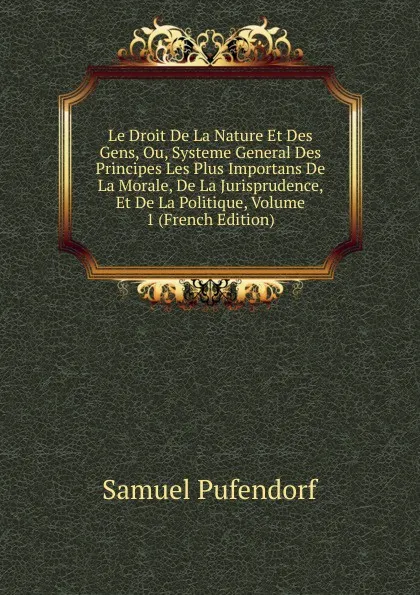 Обложка книги Le Droit De La Nature Et Des Gens, Ou, Systeme General Des Principes Les Plus Importans De La Morale, De La Jurisprudence, Et De La Politique, Volume 1 (French Edition), Samuel Pufendorf