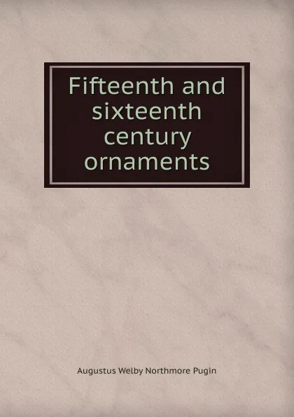 Обложка книги Fifteenth and sixteenth century ornaments, Augustus Welby Northmore Pugin