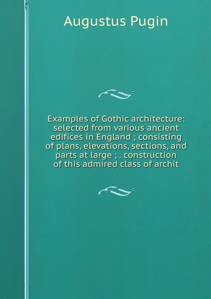 Обложка книги Examples of Gothic architecture: selected from various ancient edifices in England ; consisting of plans, elevations, sections, and parts at large ; . construction of this admired class of archit, Augustus Pugin