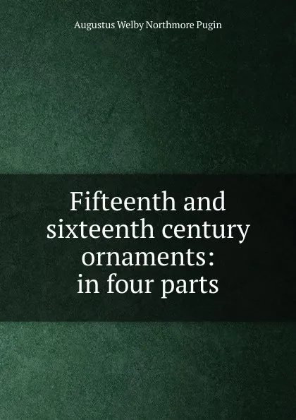 Обложка книги Fifteenth and sixteenth century ornaments: in four parts, Augustus Welby Northmore Pugin