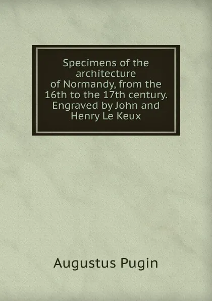 Обложка книги Specimens of the architecture of Normandy, from the 16th to the 17th century. Engraved by John and Henry Le Keux, Augustus Pugin