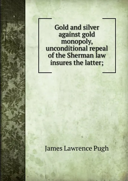 Обложка книги Gold and silver against gold monopoly, unconditional repeal of the Sherman law insures the latter;, James Lawrence Pugh