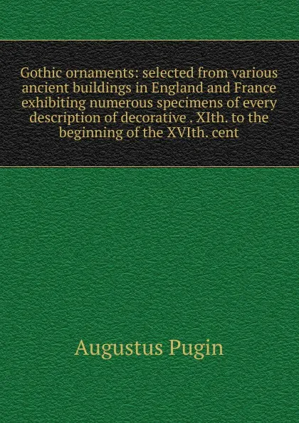 Обложка книги Gothic ornaments: selected from various ancient buildings in England and France exhibiting numerous specimens of every description of decorative . XIth. to the beginning of the XVIth. cent., Augustus Pugin