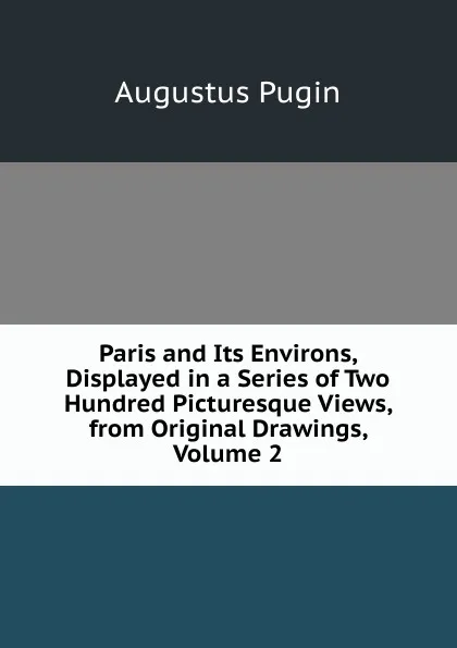 Обложка книги Paris and Its Environs, Displayed in a Series of Two Hundred Picturesque Views, from Original Drawings, Volume 2, Augustus Pugin