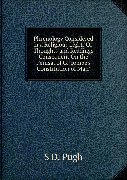 Обложка книги Phrenology Considered in a Religious Light: Or, Thoughts and Readings Consequent On the Perusal of G. .combe.s Constitution of Man.., S D. Pugh