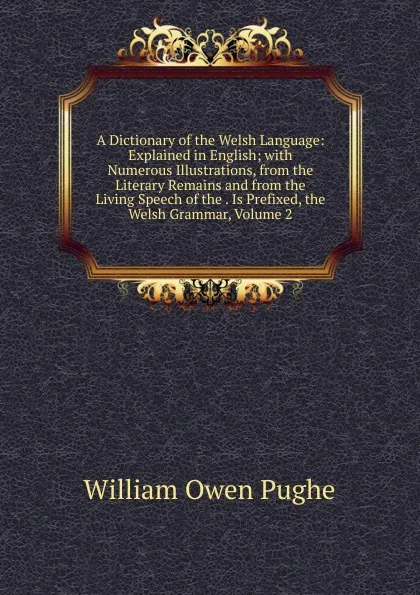 Обложка книги A Dictionary of the Welsh Language: Explained in English; with Numerous Illustrations, from the Literary Remains and from the Living Speech of the . Is Prefixed, the Welsh Grammar, Volume 2, William Owen Pughe