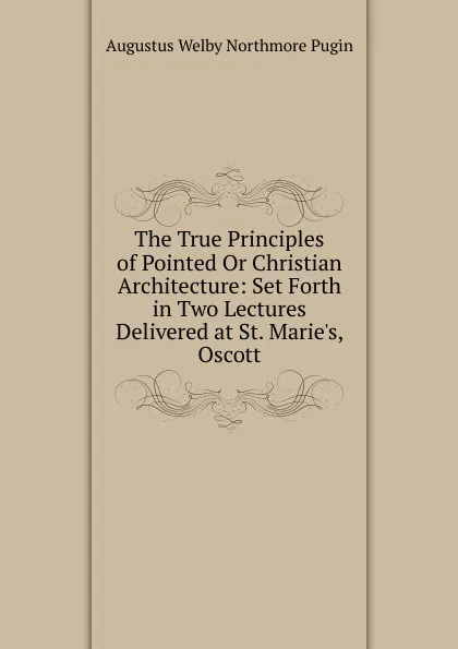 Обложка книги The True Principles of Pointed Or Christian Architecture: Set Forth in Two Lectures Delivered at St. Marie.s, Oscott, Augustus Welby Northmore Pugin