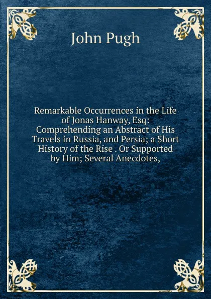 Обложка книги Remarkable Occurrences in the Life of Jonas Hanway, Esq: Comprehending an Abstract of His Travels in Russia, and Persia; a Short History of the Rise . Or Supported by Him; Several Anecdotes,, John Pugh