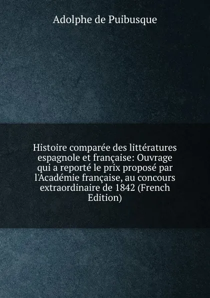 Обложка книги Histoire comparee des litteratures espagnole et francaise: Ouvrage qui a reporte le prix propose par l.Academie francaise, au concours extraordinaire de 1842 (French Edition), Adolphe de Puibusque