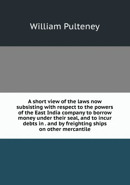 Обложка книги A short view of the laws now subsisting with respect to the powers of the East India company to borrow money under their seal, and to incur debts in . and by freighting ships on other mercantile, William Pulteney