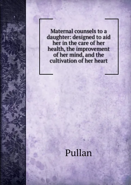 Обложка книги Maternal counsels to a daughter: designed to aid her in the care of her health, the improvement of her mind, and the cultivation of her heart, Pullan