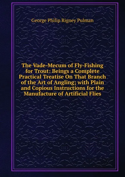 Обложка книги The Vade-Mecum of Fly-Fishing for Trout: Beings a Complete Practical Treatise On That Branch of the Art of Angling; with Plain and Copious Instructions for the Manufacture of Artificial Flies, George Philip Rigney Pulman