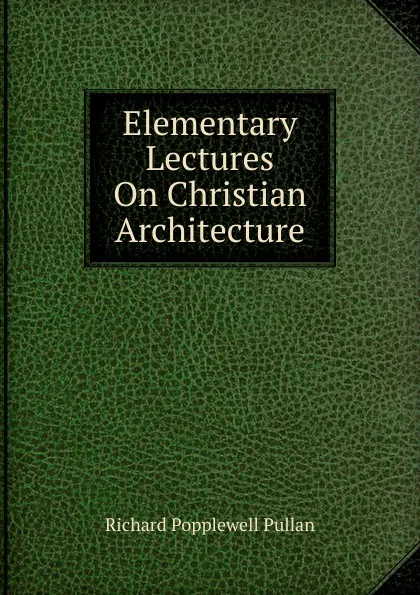 Обложка книги Elementary Lectures On Christian Architecture, Richard Popplewell Pullan