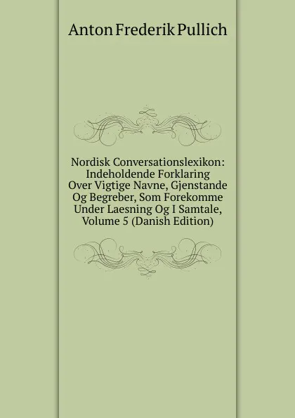 Обложка книги Nordisk Conversationslexikon: Indeholdende Forklaring Over Vigtige Navne, Gjenstande Og Begreber, Som Forekomme Under Laesning Og I Samtale, Volume 5 (Danish Edition), Anton Frederik Pullich