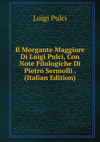 Обложка книги Il Morgante Maggiore Di Luigi Pulci, Con Note Filologiche Di Pietro Sermolli . (Italian Edition), Luigi Pulci