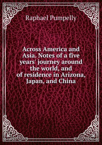 Обложка книги Across America and Asia. Notes of a five years. journey around the world, and of residence in Arizona, Japan, and China, Raphael Pumpelly