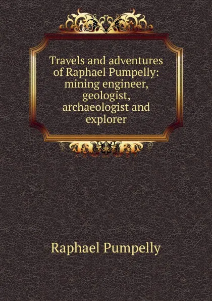 Обложка книги Travels and adventures of Raphael Pumpelly: mining engineer, geologist, archaeologist and explorer, Raphael Pumpelly