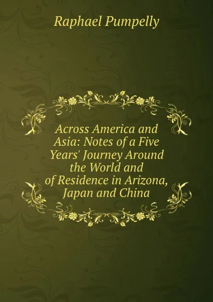 Обложка книги Across America and Asia: Notes of a Five Years. Journey Around the World and of Residence in Arizona, Japan and China, Raphael Pumpelly