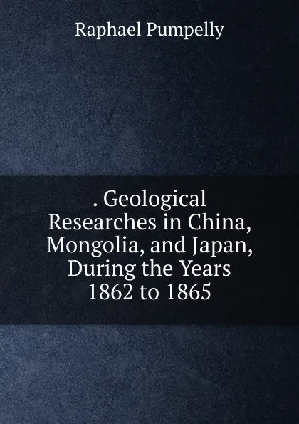 Обложка книги . Geological Researches in China, Mongolia, and Japan, During the Years 1862 to 1865, Raphael Pumpelly