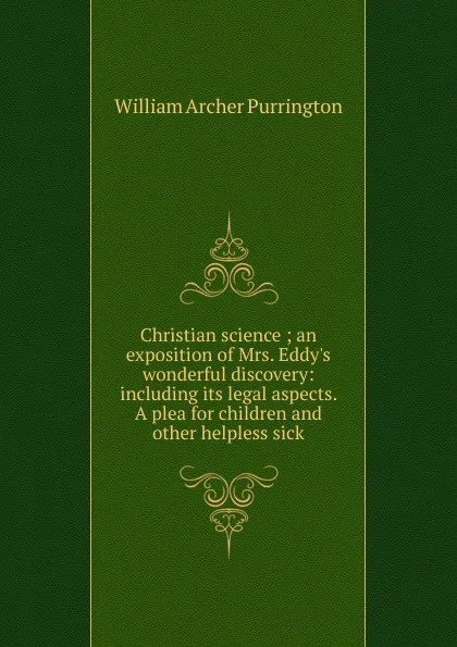 Обложка книги Christian science ; an exposition of Mrs. Eddy.s wonderful discovery: including its legal aspects. A plea for children and other helpless sick, William Archer Purrington