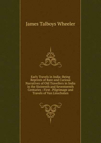 Обложка книги Early Travels in India: Being Reprints of Rare and Curious Narratives of Old Travellers in India in the Sixteenth and Seventeenth Centuries : First . Pilgrimage and Travels of Van Linschoten, James Talboys Wheeler