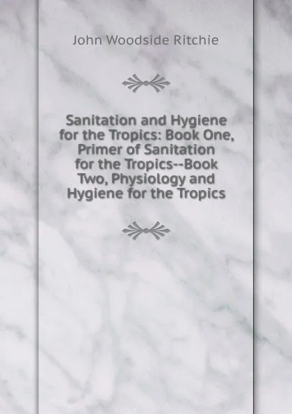 Обложка книги Sanitation and Hygiene for the Tropics: Book One, Primer of Sanitation for the Tropics--Book Two, Physiology and Hygiene for the Tropics, John Woodside Ritchie