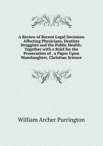 Обложка книги A Review of Recent Legal Decisions Affecting Physicians, Dentists Druggists and the Public Health: Together with a Brief for the Prosecution of . a Paper Upon Manslaughter, Christian Science, William Archer Purrington