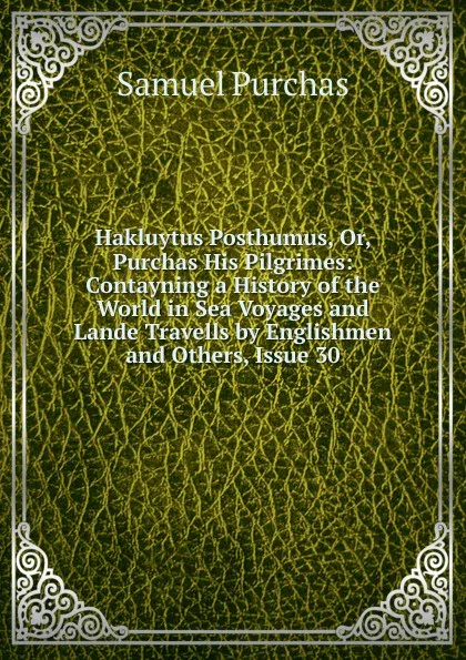 Обложка книги Hakluytus Posthumus, Or, Purchas His Pilgrimes: Contayning a History of the World in Sea Voyages and Lande Travells by Englishmen and Others, Issue 30, Samuel Purchas