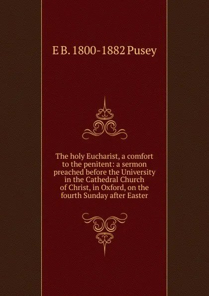 Обложка книги The holy Eucharist, a comfort to the penitent: a sermon preached before the University in the Cathedral Church of Christ, in Oxford, on the fourth Sunday after Easter, E. B. Pusey