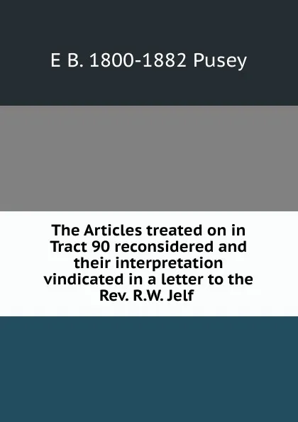 Обложка книги The Articles treated on in Tract 90 reconsidered and their interpretation vindicated in a letter to the Rev. R.W. Jelf ., E. B. Pusey