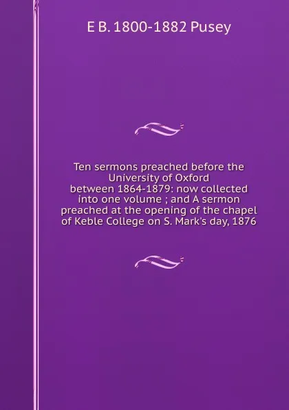 Обложка книги Ten sermons preached before the University of Oxford between 1864-1879: now collected into one volume ; and A sermon preached at the opening of the chapel of Keble College on S. Mark.s day, 1876, E. B. Pusey