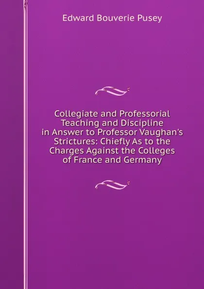 Обложка книги Collegiate and Professorial Teaching and Discipline in Answer to Professor Vaughan.s Strictures: Chiefly As to the Charges Against the Colleges of France and Germany, E. B. Pusey