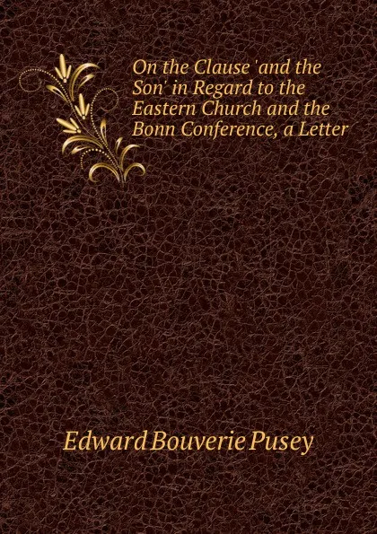 Обложка книги On the Clause .and the Son. in Regard to the Eastern Church and the Bonn Conference, a Letter, E. B. Pusey