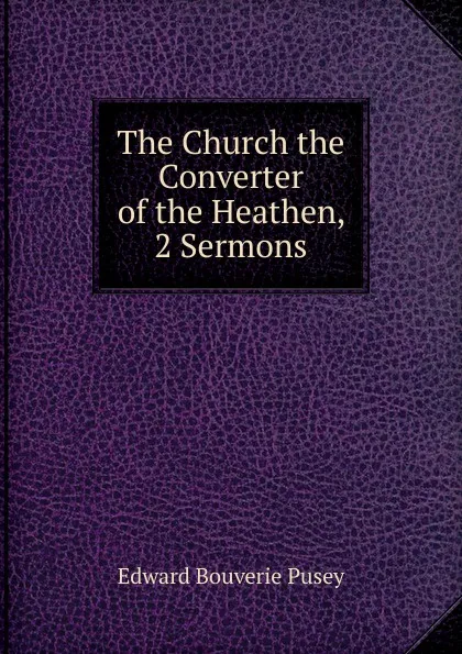 Обложка книги The Church the Converter of the Heathen, 2 Sermons, E. B. Pusey