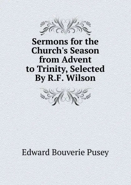 Обложка книги Sermons for the Church.s Season from Advent to Trinity, Selected By R.F. Wilson., E. B. Pusey