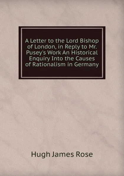 Обложка книги A Letter to the Lord Bishop of London, in Reply to Mr. Pusey.s Work An Historical Enquiry Into the Causes of Rationalism in Germany, Hugh James Rose