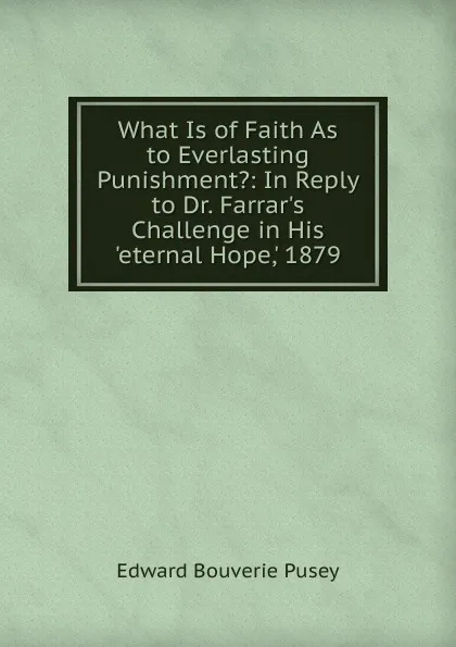 Обложка книги What Is of Faith As to Everlasting Punishment.: In Reply to Dr. Farrar.s Challenge in His .eternal Hope,. 1879, E. B. Pusey