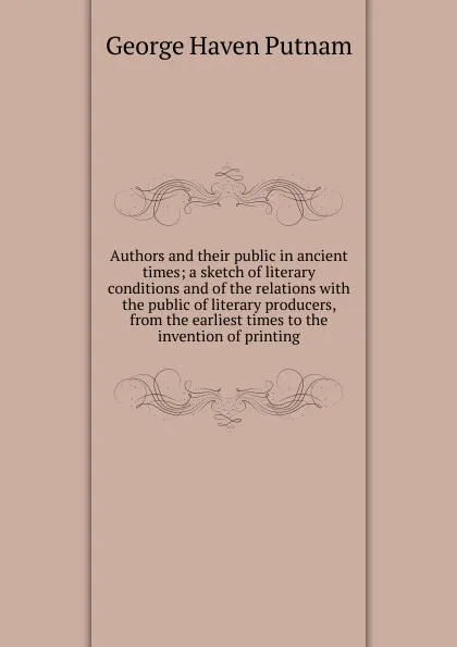 Обложка книги Authors and their public in ancient times; a sketch of literary conditions and of the relations with the public of literary producers, from the earliest times to the invention of printing, George Haven Putnam