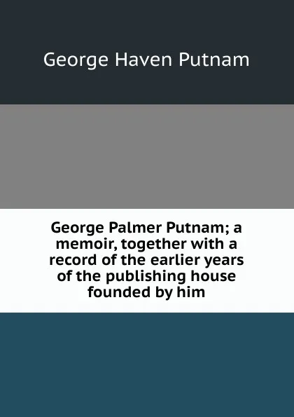 Обложка книги George Palmer Putnam; a memoir, together with a record of the earlier years of the publishing house founded by him, George Haven Putnam