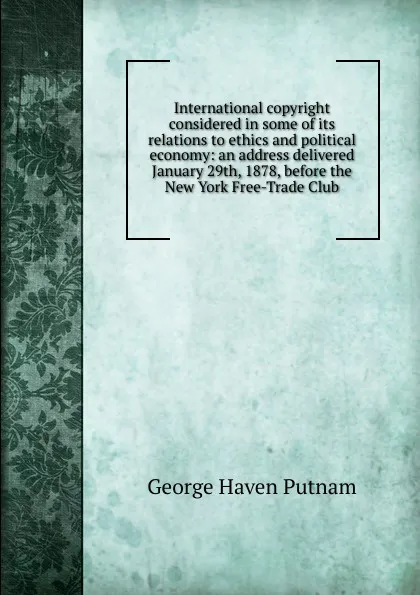 Обложка книги International copyright considered in some of its relations to ethics and political economy: an address delivered January 29th, 1878, before the New York Free-Trade Club, George Haven Putnam