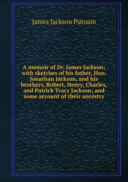 Обложка книги A memoir of Dr. James Jackson; with sketches of his father, Hon. Jonathan Jackson, and his brothers, Robert, Henry, Charles, and Patrick Tracy Jackson; and some account of their ancestry, James Jackson Putnam