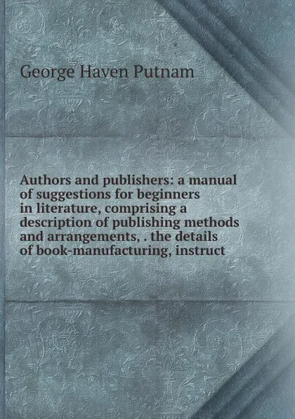 Обложка книги Authors and publishers: a manual of suggestions for beginners in literature, comprising a description of publishing methods and arrangements, . the details of book-manufacturing, instruct, George Haven Putnam