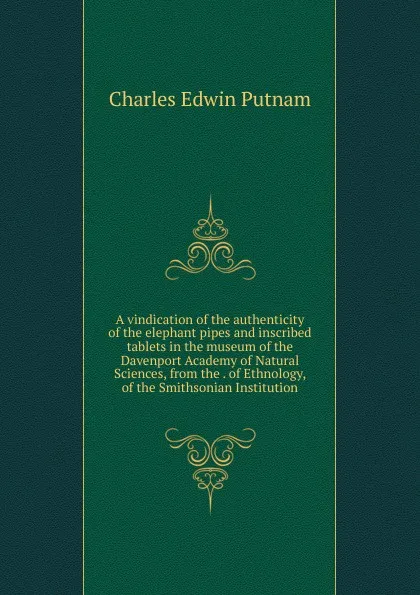 Обложка книги A vindication of the authenticity of the elephant pipes and inscribed tablets in the museum of the Davenport Academy of Natural Sciences, from the . of Ethnology, of the Smithsonian Institution, Charles Edwin Putnam