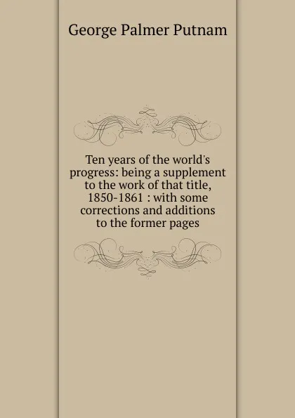 Обложка книги Ten years of the world.s progress: being a supplement to the work of that title, 1850-1861 : with some corrections and additions to the former pages, George Palmer Putnam