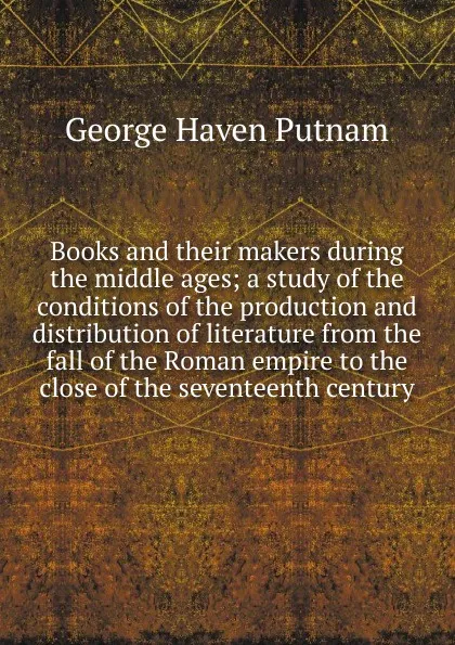 Обложка книги Books and their makers during the middle ages; a study of the conditions of the production and distribution of literature from the fall of the Roman empire to the close of the seventeenth century, George Haven Putnam