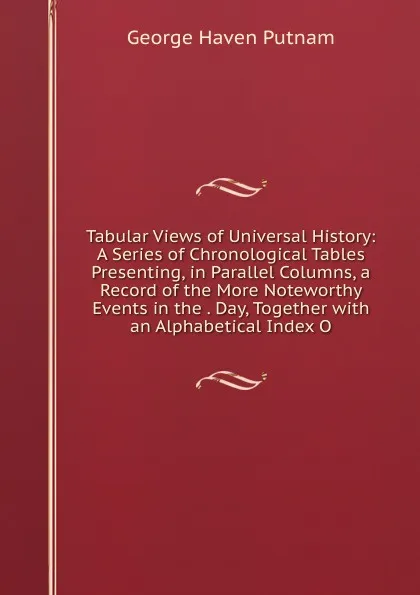 Обложка книги Tabular Views of Universal History: A Series of Chronological Tables Presenting, in Parallel Columns, a Record of the More Noteworthy Events in the . Day, Together with an Alphabetical Index O, George Haven Putnam