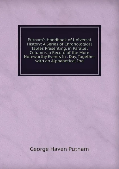 Обложка книги Putnam.s Handbook of Universal History: A Series of Chronological Tables Presenting, in Parallel Columns, a Record of the More Noteworthy Events in . Day, Together with an Alphabetical Ind, George Haven Putnam