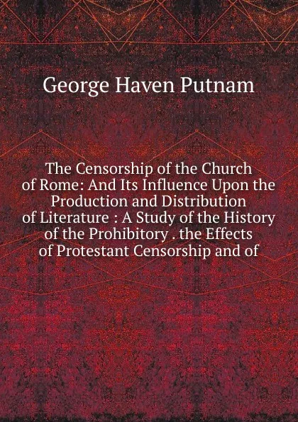 Обложка книги The Censorship of the Church of Rome: And Its Influence Upon the Production and Distribution of Literature : A Study of the History of the Prohibitory . the Effects of Protestant Censorship and of, George Haven Putnam