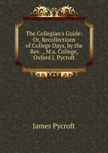 Обложка книги The Collegian.s Guide: Or, Recollections of College Days, by the Rev.  , M.a. College, Oxford J. Pycroft., James Pycroft