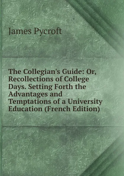Обложка книги The Collegian.s Guide: Or, Recollections of College Days. Setting Forth the Advantages and Temptations of a University Education (French Edition), James Pycroft